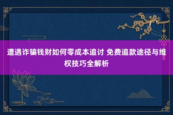 遭遇诈骗钱财如何零成本追讨 免费追款途径与维权技巧全解析