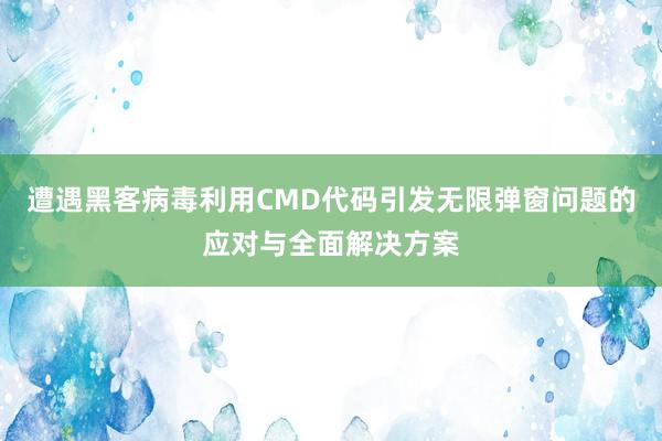 遭遇黑客病毒利用CMD代码引发无限弹窗问题的应对与全面解决方案