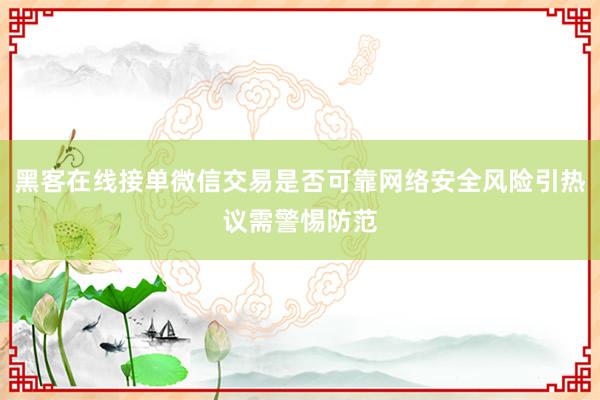 黑客在线接单微信交易是否可靠网络安全风险引热议需警惕防范