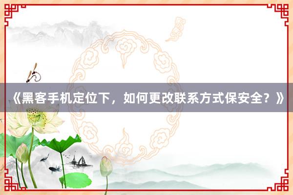 《黑客手机定位下，如何更改联系方式保安全？》